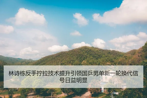 林诗栋反手拧拉技术提升引领国乒男单新一轮换代信号日益明显