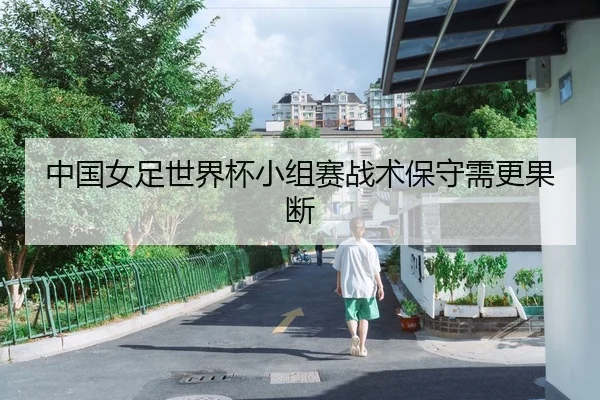 中国女足世界杯小组赛战术保守需更果断