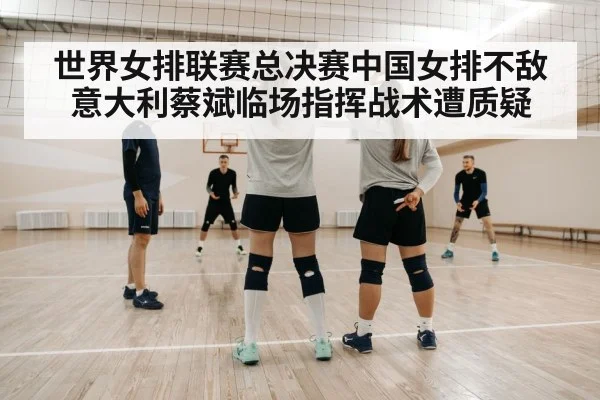 世界女排联赛总决赛中国女排不敌意大利蔡斌临场指挥战术遭质疑