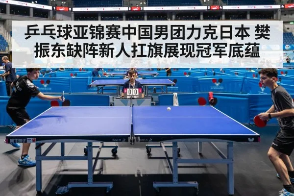 乒乓球亚锦赛中国男团力克日本 樊振东缺阵新人扛旗展现冠军底蕴
