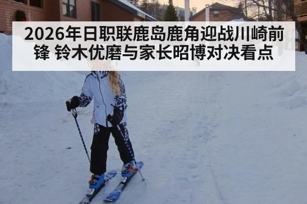 2026年日职联鹿岛鹿角迎战川崎前锋 铃木优磨与家长昭博对决看点